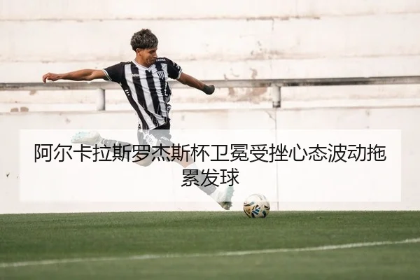 阿尔卡拉斯罗杰斯杯卫冕受挫心态波动拖累发球